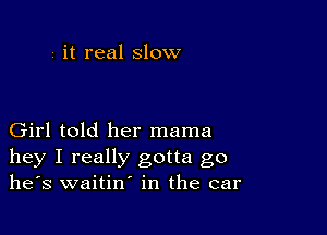 i it real slow

Girl told her mama
hey I really gotta go
he's waitin' in the car