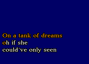 On a tank of dreams
oh if she
could've only seen