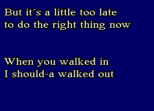 But it's a little too late
to do the right thing now

XVhen you walked in
I should-a walked out