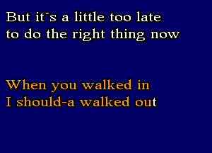 But it's a little too late
to do the right thing now

XVhen you walked in
I should-a walked out