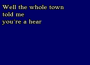 XVell the whole town
told me
youTe a hear