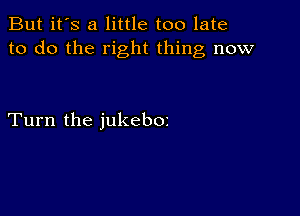 But it's a little too late
to do the right thing now

Turn the jukeboz