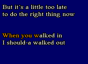 But it's a little too late
to do the right thing now

XVhen you walked in
I should-a walked out