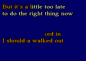 But it's a little too late
to do the right thing now

(ed in
I should-a walked out