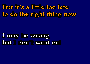 But it's a little too late
to do the right thing now

I may be wrong
but I don't want out