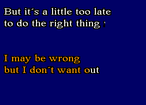 But it's a little too late
to do the right thing

I may be wrong
but I don't want out