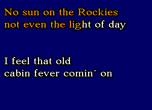 No sun on the Rockies
not even the light of day

I feel that old
cabin fever comin' on