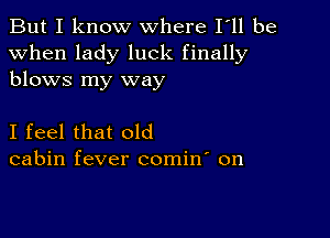 But I know where I ll be
when lady luck finally
blows my way

I feel that old
cabin fever comin' on