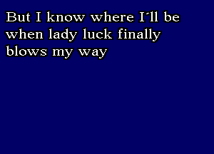 But I know where I ll be

when lady luck finally
blows my way