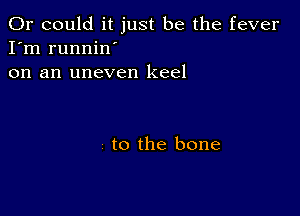 Or could it just be the fever
I'm runnin'
on an uneven keel

to the bone