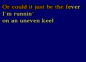 Or could it just be the fever
I'm runnin'
on an uneven keel