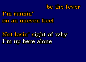 be the fever
I'm runnin'
on an uneven keel

Not losin' sight of why
I'm up here alone