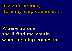 It won't be long
Tore my Ship comes in . . .

XVhere no one
she'll find me waitin'
When my ship comes in . . .