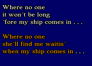 XVhere no one
it won't be long
Tore my ship comes in . . .

XVhere no one
she'll find me waitin'
When my ship comes in . . .