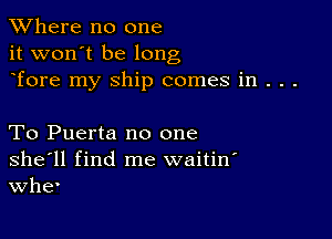 XVhere no one
it won't be long
Tore my ship comes in . . .

To Puerta no one
she'll find me waitin'
Whe'