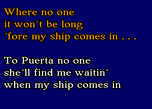 XVhere no one
it won't be long
Tore my ship comes in . . .

To Puerta no one
she'll find me waitin'
When my ship comes in