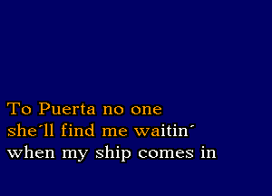 To Puerta no one
she'll find me waitin'
When my ship comes in