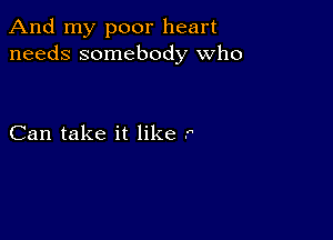 And my poor heart
needs somebody who

Can take it like .