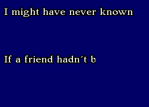 I might have never known

If a friend hadn't b