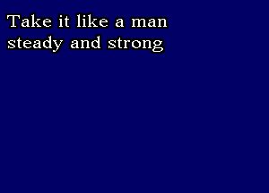 Take it like a man
steady and strong