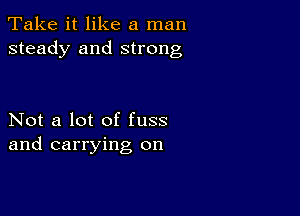 Take it like a man
steady and strong

Not a lot of fuss
and carrying on