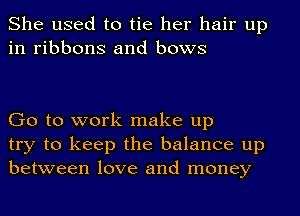 She used to tie her hair up
in ribbons and bows

Go to work make up
try to keep the balance up
between love and money