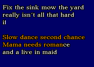 Fix the Sink mow the yard
really isn't all that hard
it

Slow dance second chance
Mama needs romance
and a live in maid