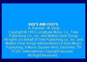 XXX'S AND 0005
A. Randall- M. Berg
Copyrighto1993 Longitude Music 00., Tree
Publishing 00., Inc. and Mother Dixie Songs.
All rights on behalfofTree Publishing c0., Inc. and
Mother Dixie Songs Administered by Sony Music
Publishing, 8 Music Square West, Nashville, TN
3?203 International CopyrightSecured
All Right Reserved