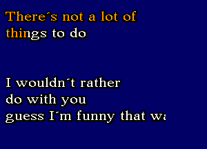 There's not a lot of
things to do

I wouldn't rather
do with you

guess Iom funny that wz