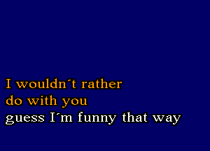 I wouldn't rather
do with you

guess I m funny that way