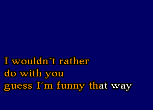 I wouldn't rather
do with you

guess I m funny that way