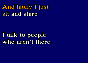 And lately I just
sit and stare

I talk to people
who aren't there