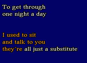 To get through
one night a day

I used to sit
and talk to you
theyTe all just a substitute