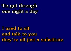 To get through
one night a day

I used to sit
and talk to you
theyTe all just a substitute