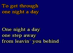 To get through
one night a day

One night a day
one step away
from leavin' you behind