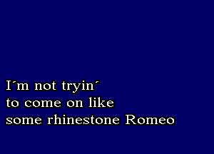 I m not tryin
to come on like
some rhinestone Romeo