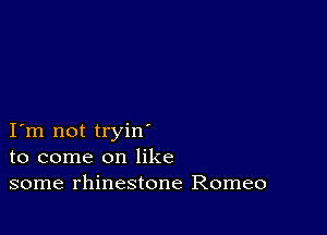 I m not tryin
to come on like
some rhinestone Romeo