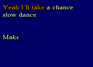 Yeah I'll take a chance
slow dance