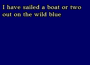 I have sailed a boat or two
out on the wild blue