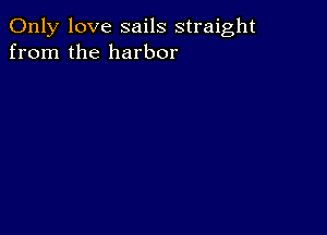 Only love sails straight
from the harbor