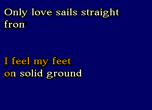 Only love sails straight
fron

I feel my feet
on solid ground