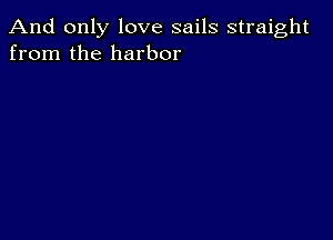 And only love sails straight
from the harbor