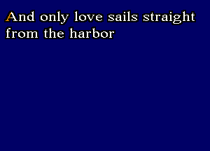 And only love sails straight
from the harbor