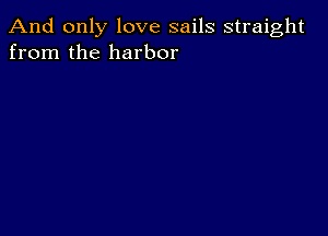 And only love sails straight
from the harbor