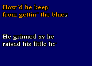 How'd he keep
from gettin' the blues

He grinned as he
raised his little he