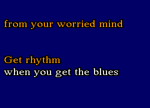 from your worried mind

Get rhythm
When you get the blues