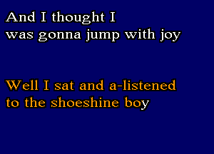 And I thought I
was gonna jump with joy

XVell I sat and a-listened
to the shoeshine boy