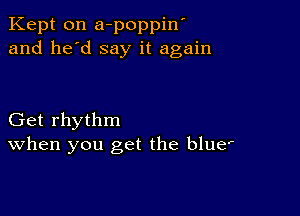 Kept 0n a-poppin'
and he'd say it again

Get rhythm
When you get the blue'