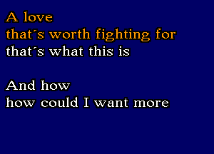 A love

that's worth fighting for
thafs what this is

And how
how could I want more