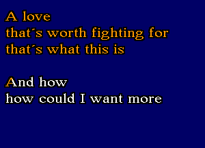 A love

that's worth fighting for
thafs what this is

And how
how could I want more